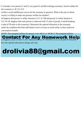 4. Consider a two person (1 and 2), two good (A and B) exchange economy. Social welfare for
the economy is: W=U1+U2.
a) Draw social indifference curves for the economy in question. What is the rate at which
society is willing to trade one persons welfare for another?
b) Suppose that person 1s utility function is U1=A+2B and person 2s utility function is
U2=3A+B. Suppose that each person is endowed with 15 units of goods A and B (making
a total of 30 units in the economy). Determine the optimal allocation in the economy,
under the condition that both individuals receive at least as much utility as their endowed
consumption bundle.
NOTE: The marginal utilities for person 1 are: MUA=1, MUB=2. The marginal utilities
for person 2 are: MUA=3, MUB=1.
c) Suppose social welfare is now characterized as: W=MAX(U1,U2), re-do part B. Describe
how the optimal allocations change and why.
 
