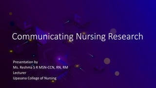 Communicating Nursing Research
Presentation by
Ms. Reshma S R MSN-CCN, RN, RM
Lecturer
Upasana College of Nursing
 