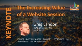 The Increasing Value
of a Website Session
Greg Landon
HEAD OF MARKETING
LEADOO
LONDON, UNITED KINGDOM ~ AUGUST 31 - SEPTEMBER 1, 2023
DIGIMARCONUK.CO.UK | #DigiMarConUK
KEYNOTE
 