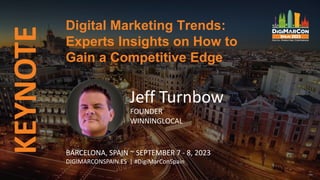 Digital Marketing Trends:
Experts Insights on How to
Gain a Competitive Edge
KEYNOTE
Jeff Turnbow
FOUNDER
WINNINGLOCAL
BARCELONA, SPAIN ~ SEPTEMBER 7 - 8, 2023
DIGIMARCONSPAIN.ES | #DigiMarConSpain
 