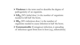  Virulence is the term used to describe the degree of
pathogenicity of an organism.
 LD50 (50% lethal dose ) is the number of organisms
needed to kill half the hosts.
 ID50 (50% infectious dose ) is the number of
organisms needed to cause infection in half the hosts.
 Communicable (Contagious) infection, is spreading
of infectious agent from host to host (e.g., tuberculosis)
 