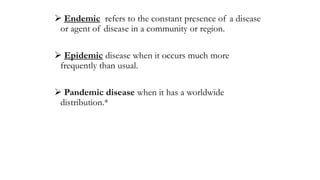  Endemic refers to the constant presence of a disease
or agent of disease in a community or region.
 Epidemic disease when it occurs much more
frequently than usual.
 Pandemic disease when it has a worldwide
distribution.*
 