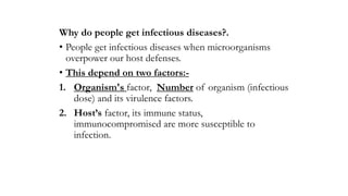 Why do people get infectious diseases?.
• People get infectious diseases when microorganisms
overpower our host defenses.
• This depend on two factors:-
1. Organism's factor, Number of organism (infectious
dose) and its virulence factors.
2. Host’s factor, its immune status,
immunocompromised are more susceptible to
infection.
 