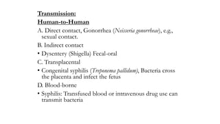 Transmission:
Human-to-Human
A. Direct contact, Gonorrhea (Neisseria gonorrheae), e.g.,
sexual contact.
B. Indirect contact
• Dysentery (Shigella) Fecal-oral
C. Transplacental
• Congenital syphilis (Treponema pallidum), Bacteria cross
the placenta and infect the fetus
D. Blood-borne
• Syphilis: Transfused blood or intravenous drug use can
transmit bacteria
 