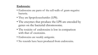 Endotoxin:
• Endotoxins are parts of the cell walls of gram-negative
bacteria.
• They are lipopolysaccharides (LPS).
• The enzymes that produce the LPS are encoded by
genes on the bacterial chromosome.
• The toxicity of endotoxins is low in comparison
with that of exotoxins.
• Endotoxins are weakly antigenic.
• No toxoids have been produced from endotoxins.
 