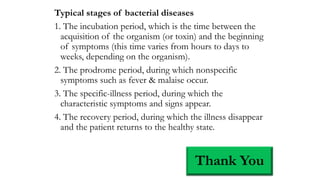 Typical stages of bacterial diseases
1. The incubation period, which is the time between the
acquisition of the organism (or toxin) and the beginning
of symptoms (this time varies from hours to days to
weeks, depending on the organism).
2. The prodrome period, during which nonspecific
symptoms such as fever & malaise occur.
3. The specific-illness period, during which the
characteristic symptoms and signs appear.
4. The recovery period, during which the illness disappear
and the patient returns to the healthy state.
Thank You
 