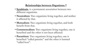 Relationships between Organisms *
• Symbiosis, is a permanent association between two
different organisms.
• Neutralism: Two organisms living together, and neither
is affected by that.
• Mutualism: Two organisms living together, and both
benefit from that.
• Commensalism: Two organisms living together, one is
benefited and the other is not been affected.
• Parasitism: Two organisms living together, one is
benefited ‘’called parasite’’ and the other is harmed
‘’called host’’.
 