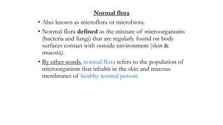 Normal flora
• Also known as microflora or microbiota.
• Normal flora defined as the mixture of microorganisms
(bacteria and fungi) that are regularly found on body
surfaces contact with outside environment (skin &
mucosa).
• By other words, normal flora refers to the population of
microorganism that inhabit in the skin and mucous
membranes of healthy normal person.
 