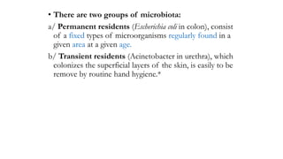• There are two groups of microbiota:
a/ Permanent residents (Escherichia coli in colon), consist
of a fixed types of microorganisms regularly found in a
given area at a given age.
b/ Transient residents (Acinetobacter in urethra), which
colonizes the superficial layers of the skin, is easily to be
remove by routine hand hygiene.*
 