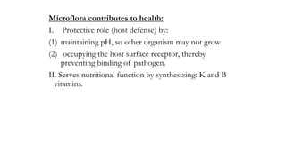 Microflora contributes to health:
I. Protective role (host defense) by:
(1) maintaining pH, so other organism may not grow
(2) occupying the host surface receptor, thereby
preventing binding of pathogen.
II. Serves nutritional function by synthesizing: K and B
vitamins.
 