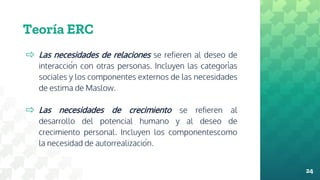 Teoría ERC
⇨ Las necesidades de relaciones se refieren al deseo de
interacción con otras personas. Incluyen las categorías
sociales y los componentes externos de las necesidades
de estima de Maslow.
⇨ Las necesidades de crecimiento se refieren al
desarrollo del potencial humano y al deseo de
crecimiento personal. Incluyen los componentescomo
la necesidad de autorrealización.
24
 