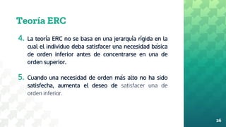 Teoría ERC
4. La teoría ERC no se basa en una jerarquía rígida en la
cual el individuo deba satisfacer una necesidad básica
de orden inferior antes de concentrarse en una de
orden superior.
5. Cuando una necesidad de orden más alto no ha sido
satisfecha, aumenta el deseo de satisfacer una de
orden inferior.
26
 