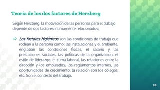 Teoría de los dos factores de Herzberg
Según Herzberg, la motivación de las personas para el trabajo
depende de dos factores íntimamente relacionados:
⇨ Los factores higiénicos son las condiciones de trabajo que
rodean a la persona como: las instalaciones y el ambiente,
engloban las condiciones físicas, el salario y las
prestaciones sociales, las políticas de la organización, el
estilo de liderazgo, el clima laboral, las relaciones entre la
dirección y los empleados, los reglamentos internos, las
oportunidades de crecimiento, la relación con los colegas,
etc. Son el contexto del trabajo.
28
 
