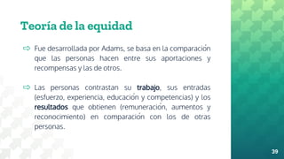 Teoría de la equidad
⇨ Fue desarrollada por Adams, se basa en la comparación
que las personas hacen entre sus aportaciones y
recompensas y las de otros.
⇨ Las personas contrastan su trabajo, sus entradas
(esfuerzo, experiencia, educación y competencias) y los
resultados que obtienen (remuneración, aumentos y
reconocimiento) en comparación con los de otras
personas.
39
 
