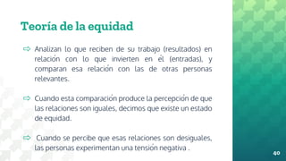 Teoría de la equidad
⇨ Analizan lo que reciben de su trabajo (resultados) en
relación con lo que invierten en él (entradas), y
comparan esa relación con las de otras personas
relevantes.
⇨ Cuando esta comparación produce la percepción de que
las relaciones son iguales, decimos que existe un estado
de equidad.
⇨ Cuando se percibe que esas relaciones son desiguales,
las personas experimentan una tensión negativa .
40
 