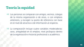 Teoría la equidad
⇨ Las personas se comparan con amigos, vecinos, colegas
de la misma organización o de otras, o con empleos
anteriores, y escogen su punto de referencia con base
en el nivel de atractivo o de información al respecto.
⇨ La comparación incluye cuatro variables moderadoras:
sexo, antigüedad en el empleo, nivel jerárquico dentro
de la organización e historial profesional o académico.
43
 