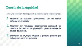 Teoría de la equidad
Ante una situación de inequidad, la persona tiene seis opciones:
1. Modificar las entradas (aportaciones) con un menor
esfuerzo en el trabajo.
2. Modificar los resultados (recompensas recibidas): se
mantiene la cantidad de producción, pero se reduce la
calidad del trabajo.
3. Distorsión de la propia imagen: la persona percibe que
trabaja más o menos que otras.
45
 