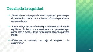 Teoría de la equidad
⇨ Distorsión de la imagen de otros: la persona percibe que
el trabajo de otros no es una buena referencia para hacer
comparaciones.
⇨ Buscar otro punto de referencia para obtener otra base de
equilibrio. Se hacen comparaciones con personas que
ganan más o menos, de tal forma que la situación parezca
mejor.
⇨ Abandonar la situación: se deja el empleo o la
organización.
46
 