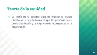 Teoría de la equidad
⇨ La teoría de la equidad trata de explicar la justicia
distributiva, o sea, la forma en que las personas perci-
ben la distribución y la asignación de recompensas en la
organización.
47
 