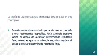 La teoría de las expectativas, afirma que ésta se basa en tres
conceptos:
1. La valencia es el valor o la importancia que se concede
a una recompensa específica. Una valencia positiva
indica el deseo de alcanzar determinado resultado
final, mientras que una valencia negativa implica el
deseo de evitar determinado resultado final.
58
 