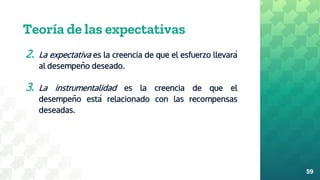 Teoría de las expectativas
2. La expectativa es la creencia de que el esfuerzo llevará
al desempeño deseado.
3. La instrumentalidad es la creencia de que el
desempeño está relacionado con las recompensas
deseadas.
59
 