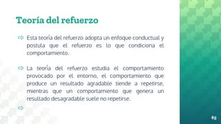 Teoría del refuerzo
⇨ Esta teoría del refuerzo adopta un enfoque conductual y
postula que el refuerzo es lo que condiciona el
comportamiento.
⇨ La teoría del refuerzo estudia el comportamiento
provocado por el entorno, el comportamiento que
produce un resultado agradable tiende a repetirse,
mientras que un comportamiento que genera un
resultado desagradable suele no repetirse.
⇨
65
 