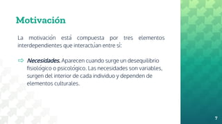 Motivación
La motivación está compuesta por tres elementos
interdependientes que interactúan entre sí:
⇨ Necesidades. Aparecen cuando surge un desequilibrio
fisiológico o psicológico. Las necesidades son variables,
surgen del interior de cada individuo y dependen de
elementos culturales.
7
 
