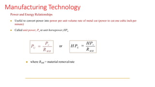 Manufacturing Technology
Power and Energy Relationships
◼ Useful to convert power into power per unit volume rate of metal cut (power to cut one cubic inch per
minute)
◼ Called unit power, Pu or unit horsepower,HPu
◼ where RMR = material removalrate
U
Pc
M R
R
P = or U
H P
R
=
HPc
M R
 
