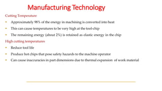 Manufacturing Technology
Cutting Temperature
▪ Approximately 98% of the energy in machining is converted into heat
▪ This can cause temperatures to be very high at the tool-chip
▪ The remaining energy (about 2%) is retained as elastic energy in the chip
High cutting temperatures
▪ Reduce tool life
▪ Produce hot chips that pose safety hazards to the machine operator
▪ Can cause inaccuracies in part dimensions due to thermal expansion of work material
 
