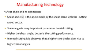 Manufacturing Technology
• Shear angle and its significance
▪ Shear angle(θ) is the angle made by the shear plane with the cutting
speed vector.
▪ Shear angle is very important parameter I metal cutting.
• Higher the shear angle, better is the cutting performance.
▪ In metal cutting it is observed that a higher rake angles give rise to
higher shear angles
 