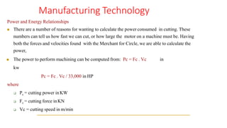 Manufacturing Technology
Power and Energy Relationships
◼ There are a number of reasons for wanting to calculate the power consumed in cutting. These
numbers can tell us how fast we can cut, or how large the motor on a machine must be. Having
both the forces and velocities found with the Merchant for Circle, we are able to calculate the
power,
◼ The power to perform machining can be computed from: Pc = Fc . Vc in
kw
Pc = Fc . Vc / 33,000 in HP
where
❑ Pc = cutting power inKW
❑ Fc = cutting force inKN
❑ Vc = cutting speed in m/min
 