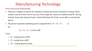 Manufacturing Technology
Power and Energy Relationships
◼ There are a number of reasons for wanting to calculate the power consumed in cutting. These
numbers can tell us how fast we can cut, or how large the motor on a machine must be. Having
both the forces and velocities found with the Merchant for Circle, we are able to calculate the
power,
◼ The power to perform machining can be computed from: Pc = Fc . Vc in
kw
Pc = Fc . Vc / 33,000 in HP
where
❑ Pc = cutting power inKW
❑ Fc = cutting force inKN
❑ Vc = cutting speed in m/min
 