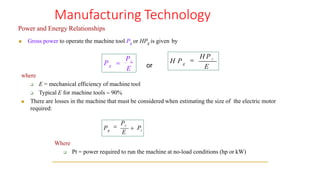 Manufacturing Technology
Power and Energy Relationships
◼ Gross power to operate the machine tool Pg or HPg is given by
where
❑ E = mechanical efficiency of machine tool
❑ Typical E for machine tools  90%
◼ There are losses in the machine that must be considered when estimating the size of the electric motor
required:
Where
❑ Pt = power required to run the machine at no-load conditions (hp or kW)
g
Pc
E
P = or
g t
P =
Pc
E
+ P
g
H P =
H P c
E
 