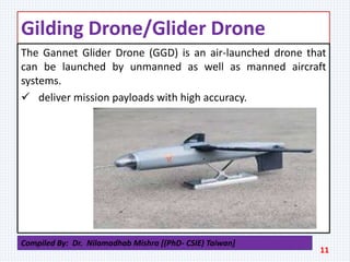 Gilding Drone/Glider Drone
The Gannet Glider Drone (GGD) is an air-launched drone that
can be launched by unmanned as well as manned aircraft
systems.
 deliver mission payloads with high accuracy.
11
Compiled By: Dr. Nilamadhab Mishra [(PhD- CSIE) Taiwan]
 