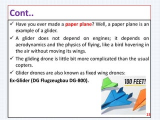 Cont..
 Have you ever made a paper plane? Well, a paper plane is an
example of a glider.
 A glider does not depend on engines; it depends on
aerodynamics and the physics of flying, like a bird hovering in
the air without moving its wings.
 The gliding drone is little bit more complicated than the usual
copters.
 Glider drones are also known as fixed wing drones:
Ex-Glider (DG Flugzeugbau DG-800).
13
 