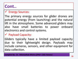 Cont..
 Energy Sources:
The primary energy sources for glider drones are
potential energy (from launching) and the natural
lift in the atmosphere. Some advanced gliders may
also have small batteries to power onboard
electronics and control systems.
 Payload Capacity:
Gliders typically have a limited payload capacity
due to their lightweight design. Payloads may
include cameras, sensors, and other equipment for
data collection.
15
Compiled By: Dr. Nilamadhab Mishra [(PhD- CSIE) Taiwan]
 