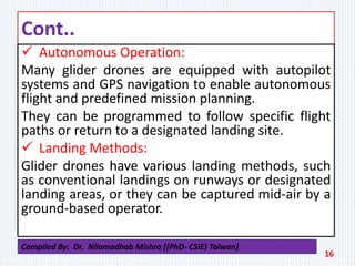 Cont..
 Autonomous Operation:
Many glider drones are equipped with autopilot
systems and GPS navigation to enable autonomous
flight and predefined mission planning.
They can be programmed to follow specific flight
paths or return to a designated landing site.
 Landing Methods:
Glider drones have various landing methods, such
as conventional landings on runways or designated
landing areas, or they can be captured mid-air by a
ground-based operator.
16
Compiled By: Dr. Nilamadhab Mishra [(PhD- CSIE) Taiwan]
 