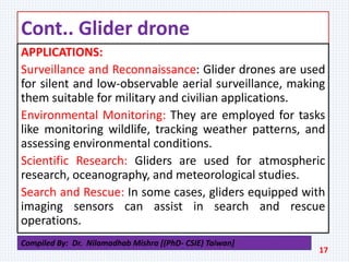 Cont.. Glider drone
APPLICATIONS:
Surveillance and Reconnaissance: Glider drones are used
for silent and low-observable aerial surveillance, making
them suitable for military and civilian applications.
Environmental Monitoring: They are employed for tasks
like monitoring wildlife, tracking weather patterns, and
assessing environmental conditions.
Scientific Research: Gliders are used for atmospheric
research, oceanography, and meteorological studies.
Search and Rescue: In some cases, gliders equipped with
imaging sensors can assist in search and rescue
operations.
17
Compiled By: Dr. Nilamadhab Mishra [(PhD- CSIE) Taiwan]
 