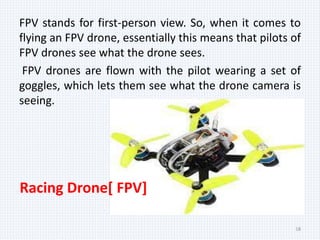 FPV stands for first-person view. So, when it comes to
flying an FPV drone, essentially this means that pilots of
FPV drones see what the drone sees.
FPV drones are flown with the pilot wearing a set of
goggles, which lets them see what the drone camera is
seeing.
18
Racing Drone[ FPV]
 