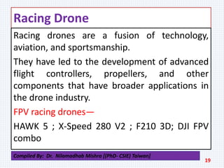 Racing Drone
Racing drones are a fusion of technology,
aviation, and sportsmanship.
They have led to the development of advanced
flight controllers, propellers, and other
components that have broader applications in
the drone industry.
FPV racing drones—
HAWK 5 ; X-Speed 280 V2 ; F210 3D; DJI FPV
combo
19
Compiled By: Dr. Nilamadhab Mishra [(PhD- CSIE) Taiwan]
 