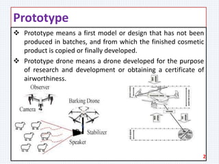 Prototype
 Prototype means a first model or design that has not been
produced in batches, and from which the finished cosmetic
product is copied or finally developed.
 Prototype drone means a drone developed for the purpose
of research and development or obtaining a certificate of
airworthiness.
2
 