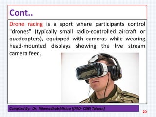 Cont..
Drone racing is a sport where participants control
"drones" (typically small radio-controlled aircraft or
quadcopters), equipped with cameras while wearing
head-mounted displays showing the live stream
camera feed.
20
Compiled By: Dr. Nilamadhab Mishra [(PhD- CSIE) Taiwan]
 