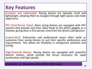 Key Features
Compact and Lightweight: Racing drones are typically small and
lightweight, allowing them to navigate through tight spaces and make
rapid turns.
FPV (First-Person View): Most racing drones are equipped with FPV
systems that provide real-time video feeds to the pilot's goggles or a
monitor, giving them a first-person view from the drone's perspective.
Custom-Built: Enthusiasts and professional racers often build or
customize their racing drones to suit their specific preferences and
requirements. This allows for flexibility in component selection and
tuning.
High-Powered Motors: Racing drones are equipped with powerful
electric motors, which provide the thrust necessary for rapid
acceleration and high speeds.
21
Compiled By: Dr. Nilamadhab Mishra [(PhD- CSIE) Taiwan]
 