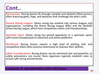 Cont..
Racecourses: Racing drones fly through complex and obstacle-filled courses,
often featuring gates, flags, and obstacles that challenge the pilot's skills.
Diverse Racing Leagues: Drone racing has evolved into various leagues and
organizations, including the Drone Racing League (DRL) and the MultiGP
Drone Racing League, which host competitive events and championships.
Spectator Sport: Drone racing has gained popularity as a spectator sport,
with events broadcasted on television and online platforms.
Skill-Based: Racing drones require a high level of piloting skill, and
competitive pilots often practice extensively to improve their abilities.
Safety Considerations: Racing drones can be extremely fast and powerful, so
safety precautions are crucial. Race organizers typically establish rules to
ensure safe racing environments.
23
Compiled By: Dr. Nilamadhab Mishra [(PhD- CSIE) Taiwan]
 