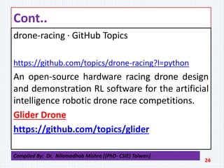 Cont..
drone-racing · GitHub Topics
https://github.com/topics/drone-racing?l=python
An open-source hardware racing drone design
and demonstration RL software for the artificial
intelligence robotic drone race competitions.
Glider Drone
https://github.com/topics/glider
24
Compiled By: Dr. Nilamadhab Mishra [(PhD- CSIE) Taiwan]
 
