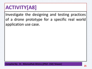 ACTIVITY[A8]
Investigate the designing and testing practices
of a drone prototype for a specific real world
application use case.
25
Compiled By: Dr. Nilamadhab Mishra [(PhD- CSIE) Taiwan]
 