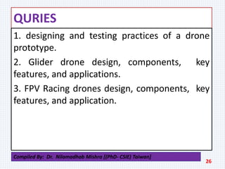 QURIES
1. designing and testing practices of a drone
prototype.
2. Glider drone design, components, key
features, and applications.
3. FPV Racing drones design, components, key
features, and application.
26
Compiled By: Dr. Nilamadhab Mishra [(PhD- CSIE) Taiwan]
 