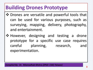 Building Drones Prototype
 Drones are versatile and powerful tools that
can be used for various purposes, such as
surveying, mapping, delivery, photography,
and entertainment.
 However, designing and testing a drone
prototype for a specific use case requires
careful planning, research, and
experimentation.
3
Compiled By: Dr. Nilamadhab Mishra [(PhD- CSIE) Taiwan]
 