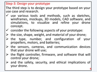 Step-3: Design your prototype
The third step is to design your prototype based on your
use case and research.
 use various tools and methods, such as sketches,
wireframes, mockups, 3D models, CAD software, and
simulations, to visualize and refine your drone
concept.
 consider the following aspects of your prototype:
 the size, shape, weight, and material of your drone;
 the type, number, and configuration of your
propellers, motors, and batteries;
 the sensors, cameras, and communication devices
that your drone will use;
 the flight controller, firmware, and software that will
control your drone;
 and the safety, security, and ethical implications of
your drone.
6
 