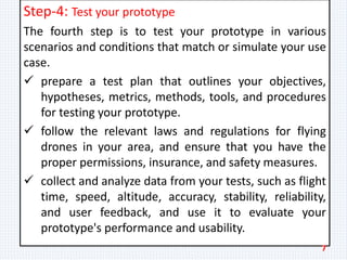 Step-4: Test your prototype
The fourth step is to test your prototype in various
scenarios and conditions that match or simulate your use
case.
 prepare a test plan that outlines your objectives,
hypotheses, metrics, methods, tools, and procedures
for testing your prototype.
 follow the relevant laws and regulations for flying
drones in your area, and ensure that you have the
proper permissions, insurance, and safety measures.
 collect and analyze data from your tests, such as flight
time, speed, altitude, accuracy, stability, reliability,
and user feedback, and use it to evaluate your
prototype's performance and usability.
7
 